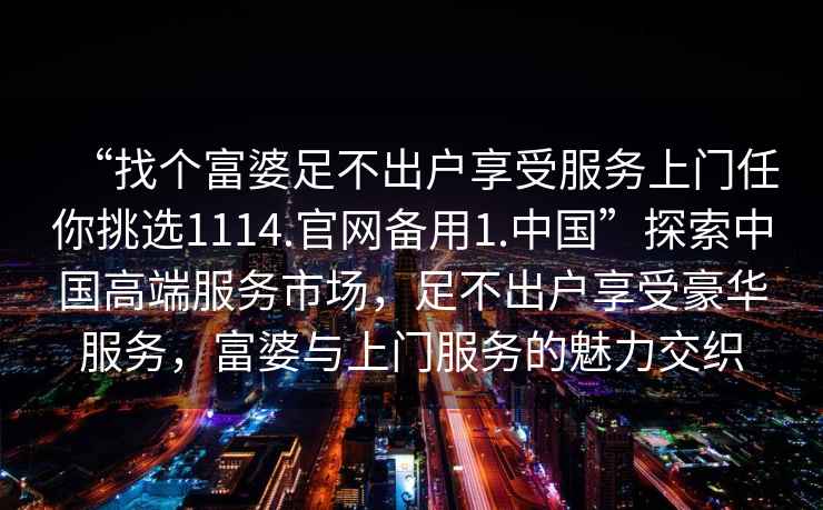 “找個富婆足不出戶享受服務(wù)上門任你挑選1114.官網(wǎng)備用1.中國”探索中國高端服務(wù)市場，足不出戶享受豪華服務(wù)，富婆與上門服務(wù)的魅力交織