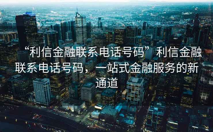 “利信金融聯系電話號碼”利信金融聯系電話號碼，一站式金融服務的新通道