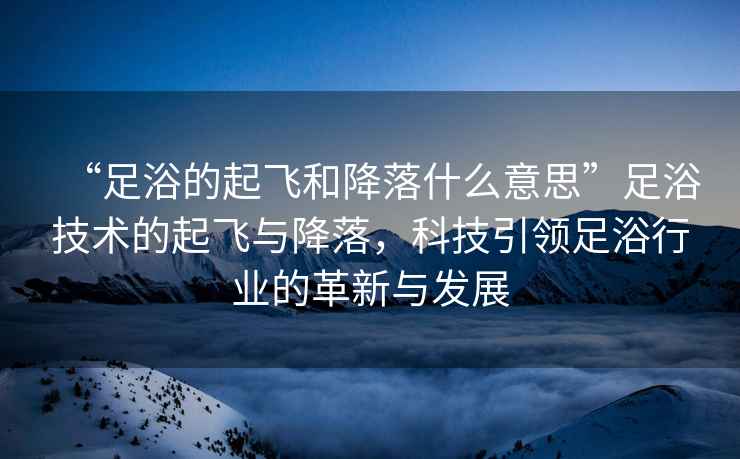 “足浴的起飛和降落什么意思”足浴技術(shù)的起飛與降落，科技引領(lǐng)足浴行業(yè)的革新與發(fā)展