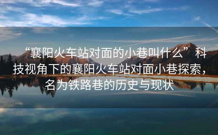 “襄陽火車站對面的小巷叫什么”科技視角下的襄陽火車站對面小巷探索，名為鐵路巷的歷史與現狀