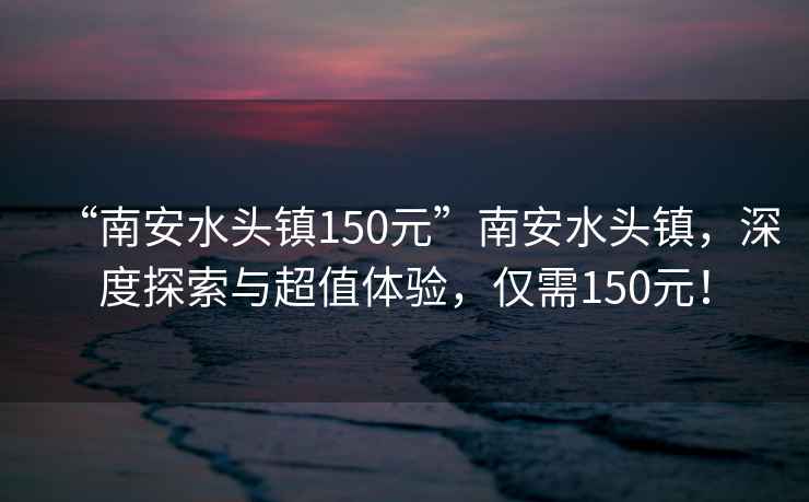 “南安水頭鎮(zhèn)150元”南安水頭鎮(zhèn)，深度探索與超值體驗(yàn)，僅需150元！