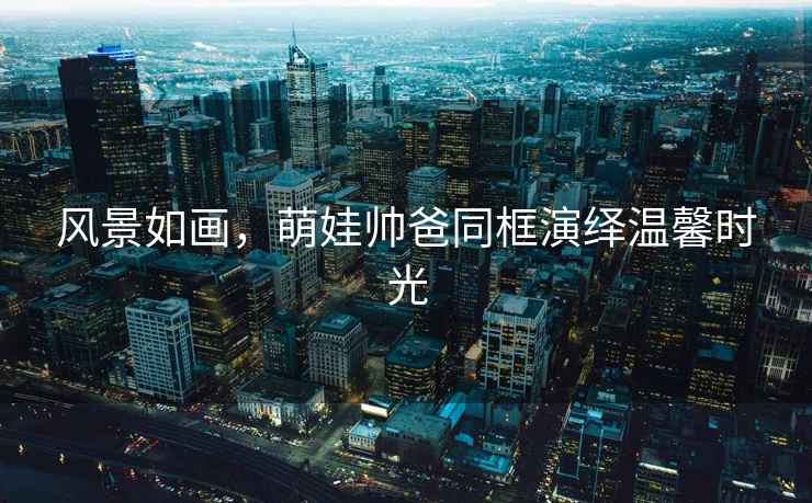 風(fēng)景如畫，萌娃帥爸同框演繹溫馨時光