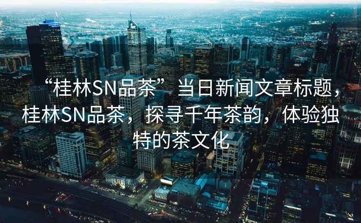 “桂林SN品茶”當日新聞文章標題，桂林SN品茶，探尋千年茶韻，體驗獨特的茶文化
