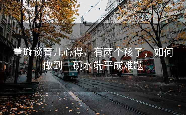 董璇談育兒心得，有兩個孩子，如何做到一碗水端平成難題