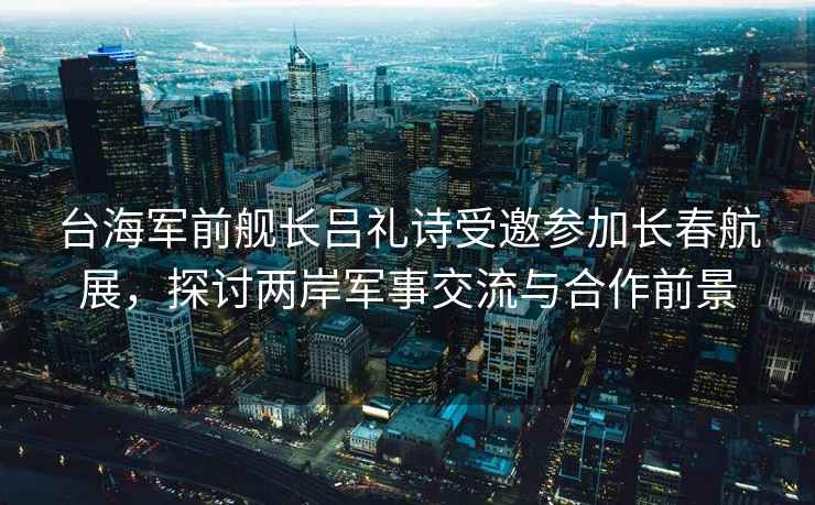 臺海軍前艦長呂禮詩受邀參加長春航展，探討兩岸軍事交流與合作前景