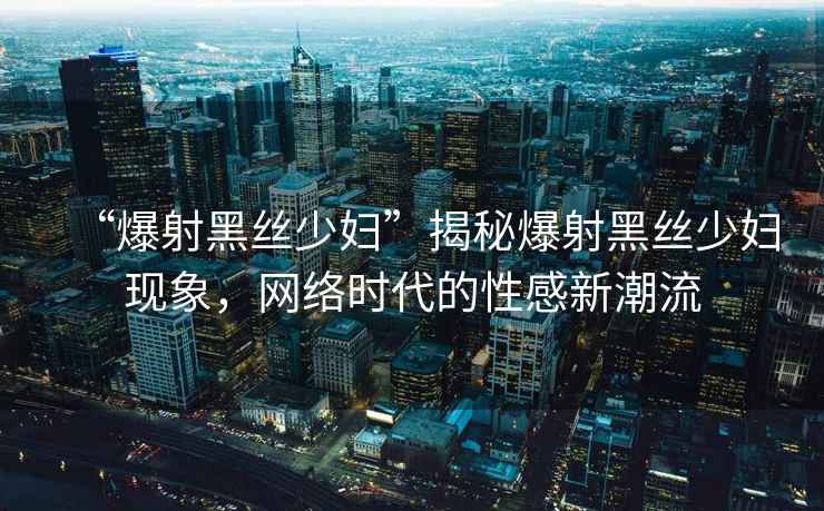 “爆射黑絲少婦”揭秘爆射黑絲少婦現象，網絡時代的性感新潮流
