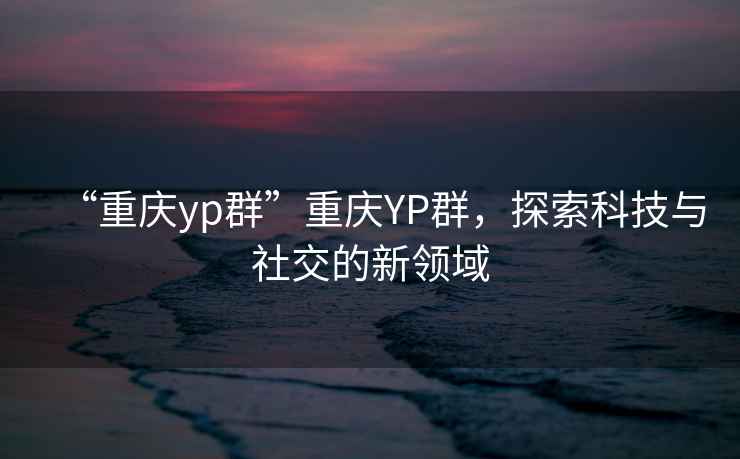“重慶yp群”重慶YP群，探索科技與社交的新領(lǐng)域
