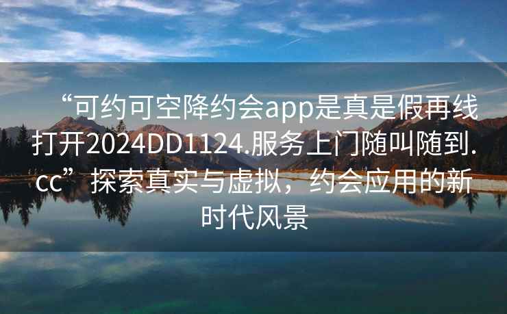 “可約可空降約會app是真是假再線打開2024DD1124.服務上門隨叫隨到.cc”探索真實與虛擬，約會應用的新時代風景