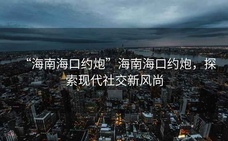 “海南海口約炮”海南海口約炮，探索現代社交新風尚