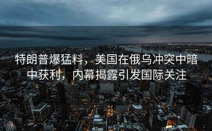 特朗普爆猛料，美國在俄烏沖突中暗中獲利，內幕揭露引發國際關注