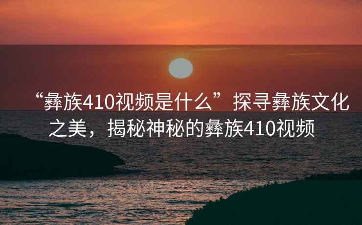 “彝族410視頻是什么”探尋彝族文化之美，揭秘神秘的彝族410視頻