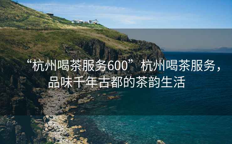“杭州喝茶服務600”杭州喝茶服務，品味千年古都的茶韻生活