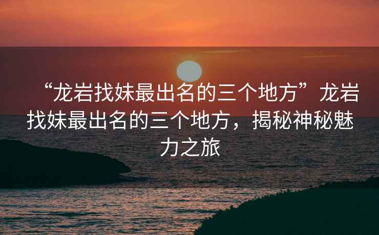 “龍巖找妹最出名的三個地方”龍巖找妹最出名的三個地方，揭秘神秘魅力之旅