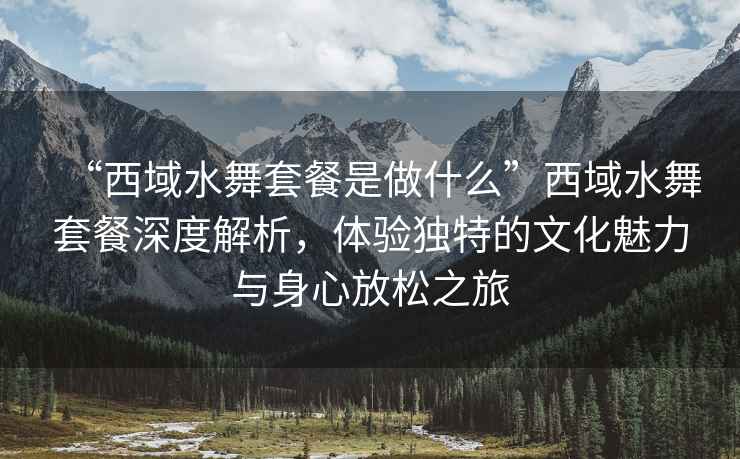 “西域水舞套餐是做什么”西域水舞套餐深度解析，體驗獨特的文化魅力與身心放松之旅