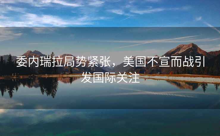 委內瑞拉局勢緊張，美國不宣而戰引發國際關注