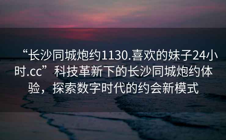 “長沙同城炮約1130.喜歡的妹子24小時.cc”科技革新下的長沙同城炮約體驗，探索數(shù)字時代的約會新模式