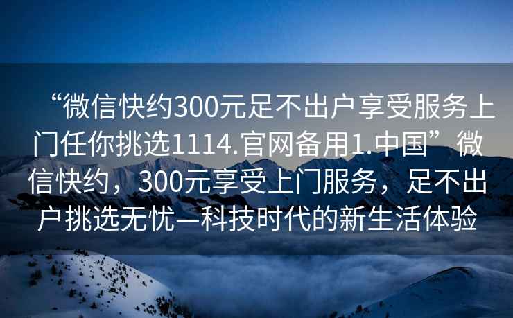 “微信快約300元足不出戶享受服務上門任你挑選1114.官網備用1.中國”微信快約，300元享受上門服務，足不出戶挑選無憂—科技時代的新生活體驗