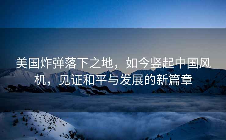 美國炸彈落下之地，如今豎起中國風機，見證和平與發展的新篇章