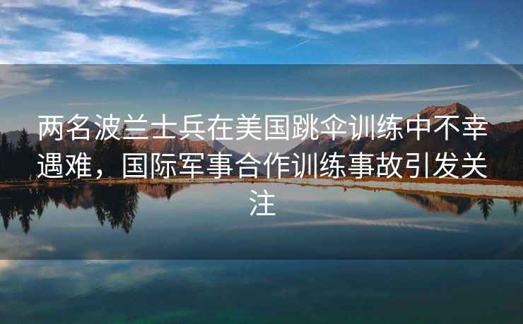 兩名波蘭士兵在美國跳傘訓(xùn)練中不幸遇難，國際軍事合作訓(xùn)練事故引發(fā)關(guān)注