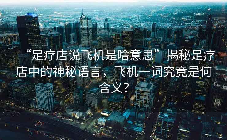 “足療店說飛機是啥意思”揭秘足療店中的神秘語言，飛機一詞究竟是何含義？
