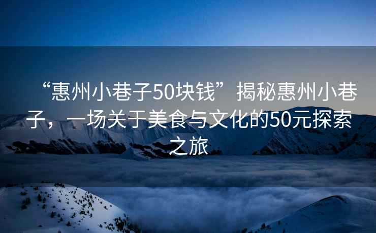 “惠州小巷子50塊錢”揭秘惠州小巷子，一場關于美食與文化的50元探索之旅