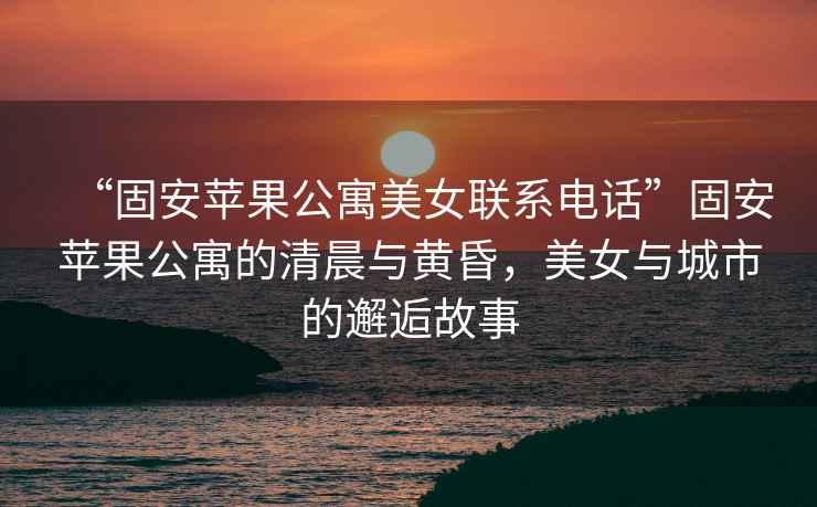 “固安蘋果公寓美女聯系電話”固安蘋果公寓的清晨與黃昏，美女與城市的邂逅故事