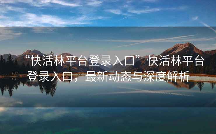“快活林平臺登錄入口”快活林平臺登錄入口，最新動態(tài)與深度解析