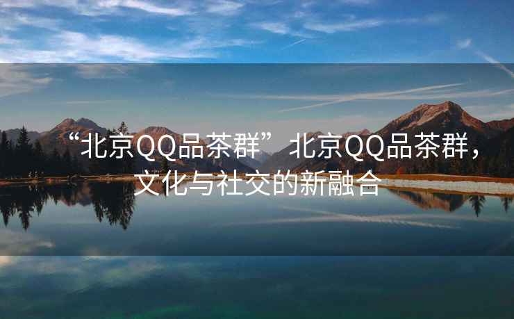 “北京QQ品茶群”北京QQ品茶群，文化與社交的新融合