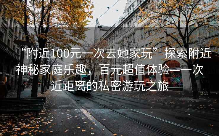 “附近100元一次去她家玩”探索附近神秘家庭樂趣，百元超值體驗—一次近距離的私密游玩之旅