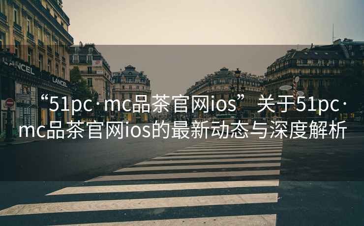 “51pc·mc品茶官網ios”關于51pc·mc品茶官網ios的最新動態與深度解析