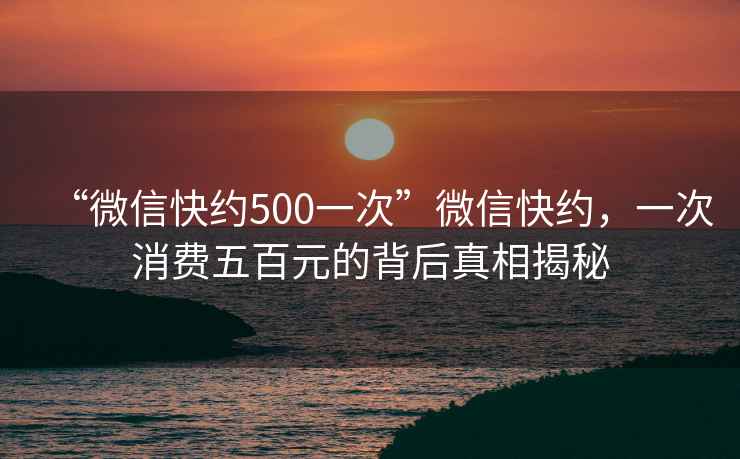 “微信快約500一次”微信快約，一次消費(fèi)五百元的背后真相揭秘