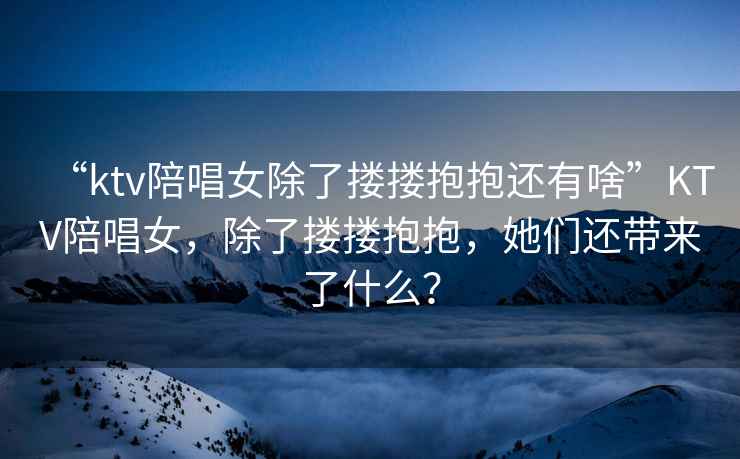 “ktv陪唱女除了摟摟抱抱還有啥”KTV陪唱女，除了摟摟抱抱，她們還帶來了什么？