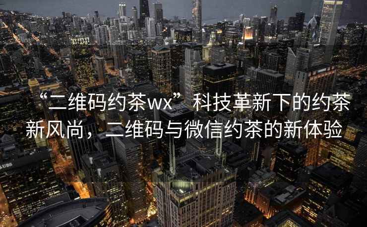 “二維碼約茶wx”科技革新下的約茶新風尚，二維碼與微信約茶的新體驗