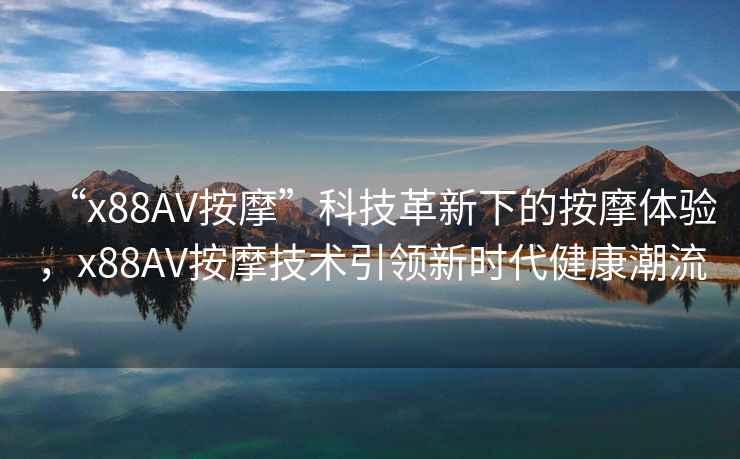 “x88AV按摩”科技革新下的按摩體驗，x88AV按摩技術引領新時代健康潮流