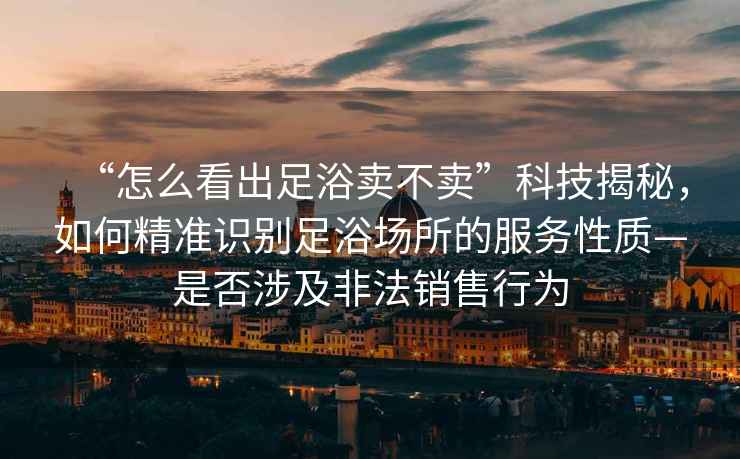 “怎么看出足浴賣不賣”科技揭秘，如何精準識別足浴場所的服務(wù)性質(zhì)—是否涉及非法銷售行為