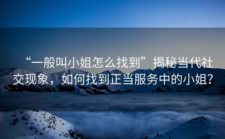 “一般叫小姐怎么找到”揭秘當(dāng)代社交現(xiàn)象，如何找到正當(dāng)服務(wù)中的小姐？