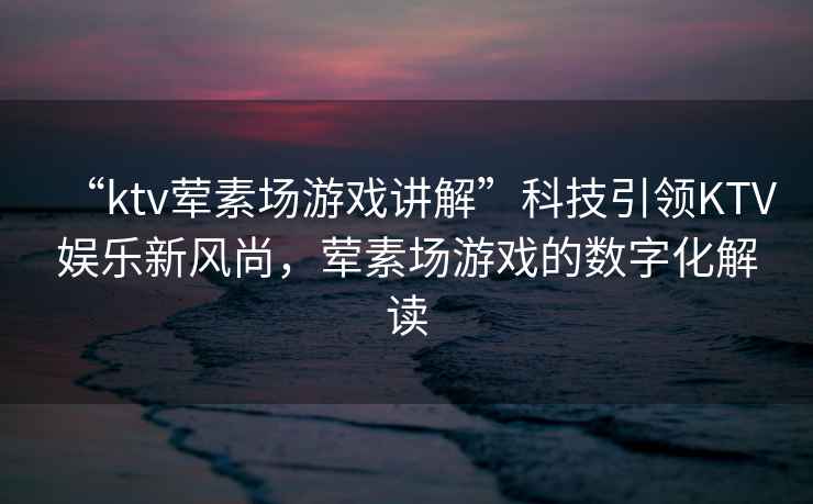 “ktv葷素場(chǎng)游戲講解”科技引領(lǐng)KTV娛樂新風(fēng)尚，葷素場(chǎng)游戲的數(shù)字化解讀