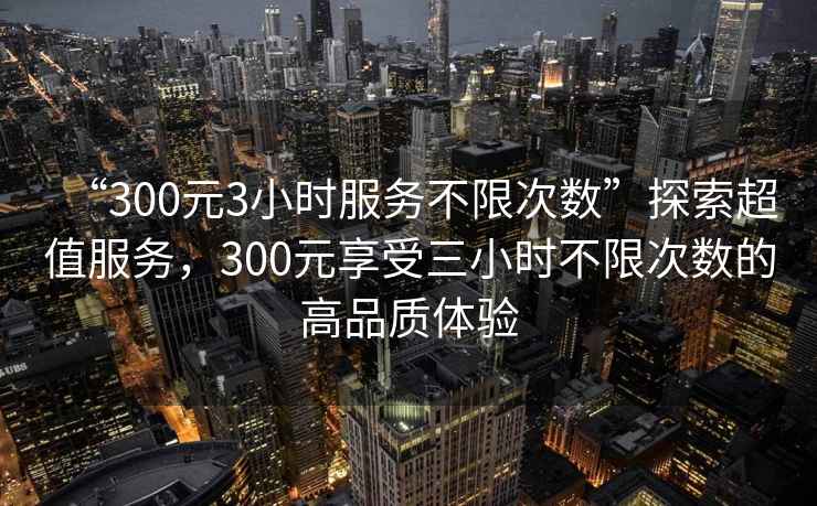 “300元3小時服務不限次數”探索超值服務，300元享受三小時不限次數的高品質體驗