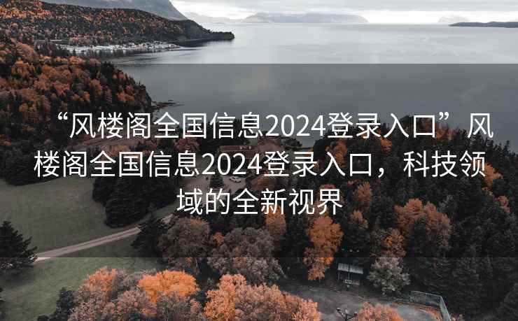 “風樓閣全國信息2024登錄入口”風樓閣全國信息2024登錄入口，科技領域的全新視界