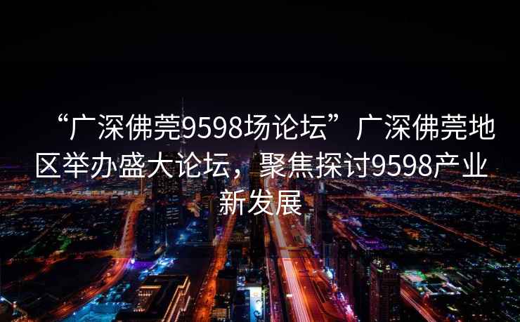 “廣深佛莞9598場論壇”廣深佛莞地區舉辦盛大論壇，聚焦探討9598產業新發展