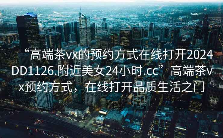 “高端茶vx的預約方式在線打開2024DD1126.附近美女24小時.cc”高端茶vx預約方式，在線打開品質生活之門