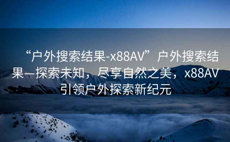 “戶外搜索結果-x88AV”戶外搜索結果—探索未知，盡享自然之美，x88AV引領戶外探索新紀元