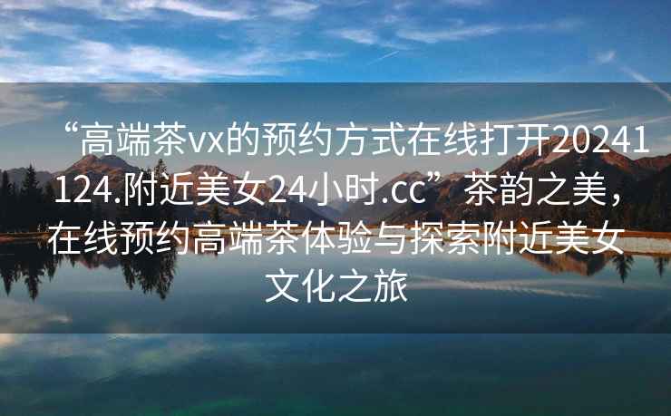 “高端茶vx的預約方式在線打開20241124.附近美女24小時.cc”茶韻之美，在線預約高端茶體驗與探索附近美女文化之旅