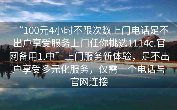 “100元4小時不限次數上門電話足不出戶享受服務上門任你挑選1114c.官網備用1.中”上門服務新體驗，足不出戶享受多元化服務，僅需一個電話與官網連接
