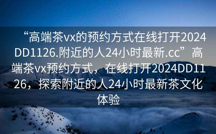 “高端茶vx的預約方式在線打開2024DD1126.附近的人24小時最新.cc”高端茶vx預約方式，在線打開2024DD1126，探索附近的人24小時最新茶文化體驗