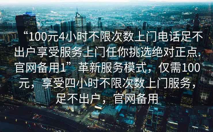“100元4小時不限次數上門電話足不出戶享受服務上門任你挑選絕對正點.官網備用1”革新服務模式，僅需100元，享受四小時不限次數上門服務，足不出戶，官網備用