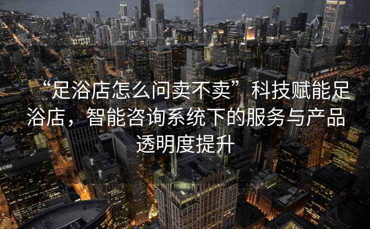 “足浴店怎么問賣不賣”科技賦能足浴店，智能咨詢系統(tǒng)下的服務與產(chǎn)品透明度提升