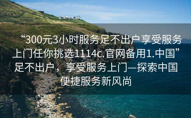 “300元3小時服務足不出戶享受服務上門任你挑選1114c.官網備用1.中國”足不出戶，享受服務上門—探索中國便捷服務新風尚