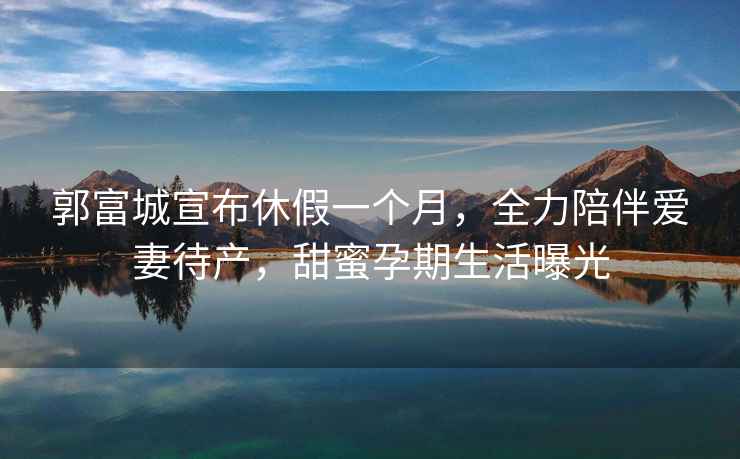 郭富城宣布休假一個月，全力陪伴愛妻待產(chǎn)，甜蜜孕期生活曝光