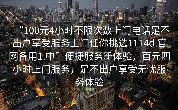 “100元4小時不限次數上門電話足不出戶享受服務上門任你挑選1114d.官網備用1.中”便捷服務新體驗，百元四小時上門服務，足不出戶享受無憂服務體驗